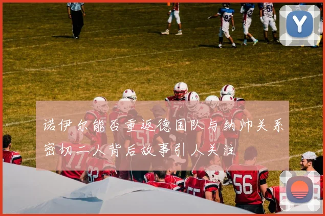 诺伊尔能否重返德国队与纳帅关系密切二人背后故事引人关注