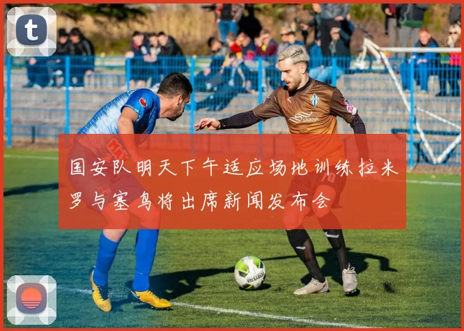 国安队明天下午适应场地训练拉米罗与塞鸟将出席新闻发布会