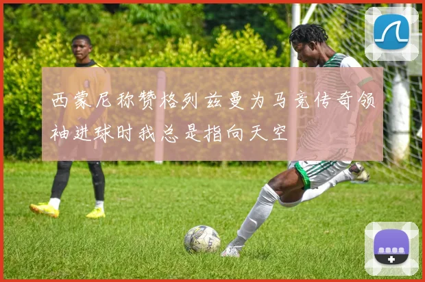 西蒙尼称赞格列兹曼为马竞传奇领袖进球时我总是指向天空