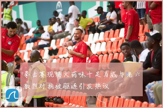 拳击赛现场火药味十足马威与老六激烈对抗被驱逐引发热议