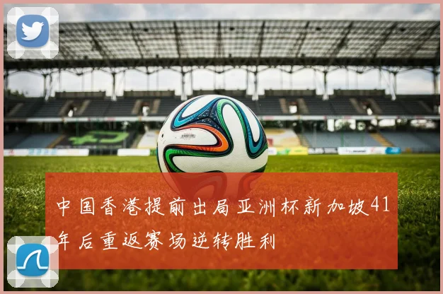 中国香港提前出局亚洲杯新加坡41年后重返赛场逆转胜利