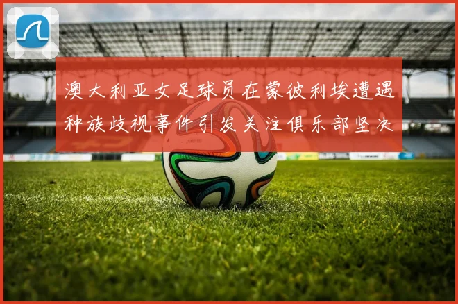 澳大利亚女足球员在蒙彼利埃遭遇种族歧视事件引发关注俱乐部坚决否认