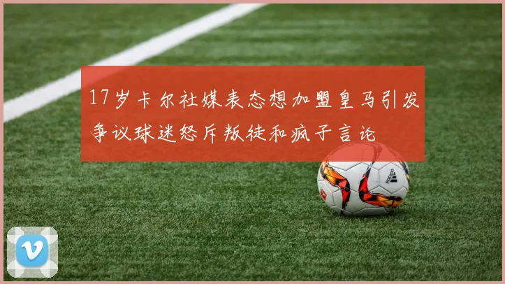 17岁卡尔社媒表态想加盟皇马引发争议球迷怒斥叛徒和疯子言论