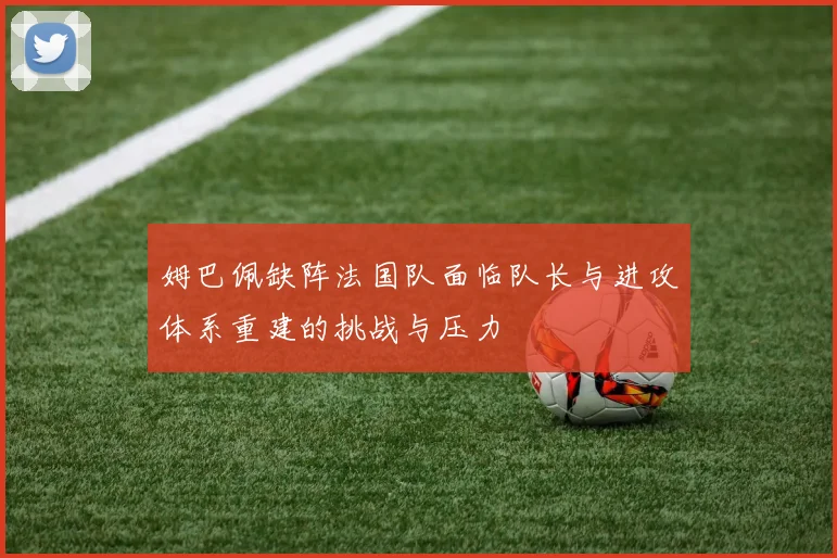 姆巴佩缺阵法国队面临队长与进攻体系重建的挑战与压力