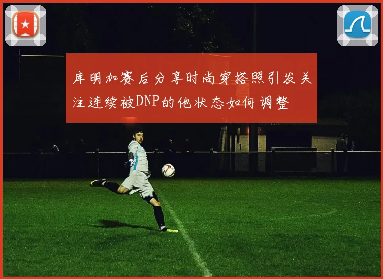 库明加赛后分享时尚穿搭照引发关注连续被DNP的他状态如何调整