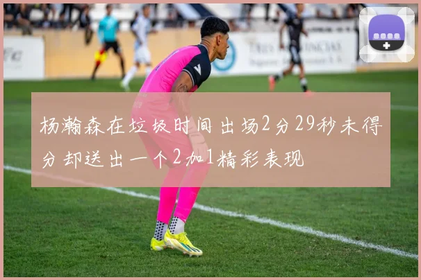 杨瀚森在垃圾时间出场2分29秒未得分却送出一个2加1精彩表现