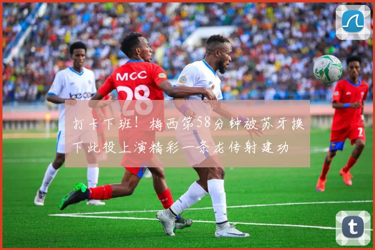 打卡下班！梅西第58分钟被苏牙换下此役上演精彩一条龙传射建功