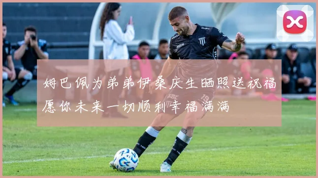 姆巴佩为弟弟伊桑庆生晒照送祝福愿你未来一切顺利幸福满满